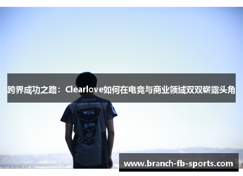 跨界成功之路：Clearlove如何在电竞与商业领域双双崭露头角