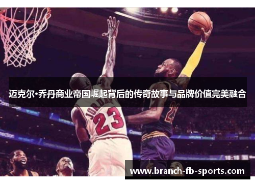 迈克尔·乔丹商业帝国崛起背后的传奇故事与品牌价值完美融合