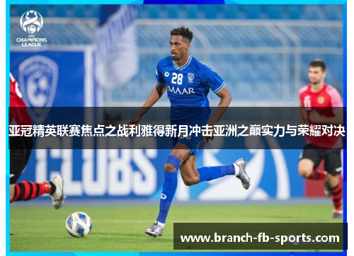 亚冠精英联赛焦点之战利雅得新月冲击亚洲之巅实力与荣耀对决 亚冠精英联赛焦点之战利雅得新月冲击亚洲之巅实力与荣耀对决