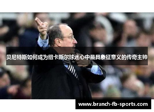 贝尼特斯如何成为纽卡斯尔球迷心中最具象征意义的传奇主帅