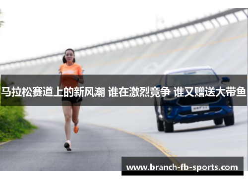 马拉松赛道上的新风潮 谁在激烈竞争 谁又赠送大带鱼 马拉松赛道上的新风潮 谁在激烈竞争 谁又赠送大带鱼